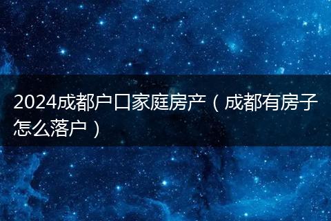 2024成都户口家庭房产（成都有房子怎么落户）