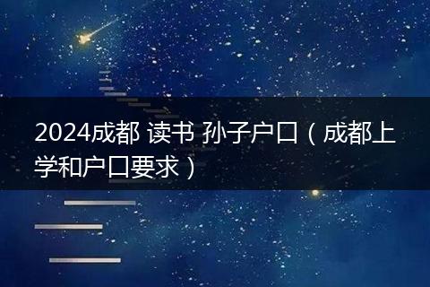 2024成都 读书 孙子户口（成都上学和户口要求）
