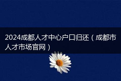 2024成都人才中心户口归还（成都市人才市场官网）