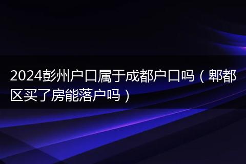2024彭州户口属于成都户口吗（郫都区买了房能落户吗）
