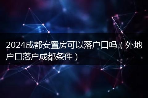 2024成都安置房可以落户口吗（外地户口落户成都条件）