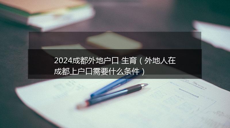 2024成都外地户口 生育（外地人在成都上户口需要什么条件）