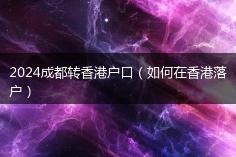 2024成都转香港户口（如何在香港落户）