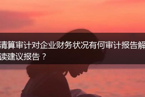 清算审计对企业财务状况有何审计报告解读建议报告？