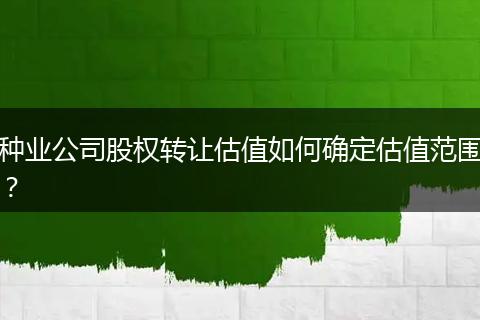 种业公司股权转让估值如何确定估值范围？
