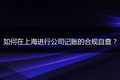 如何在上海进行公司记账的合规自查?