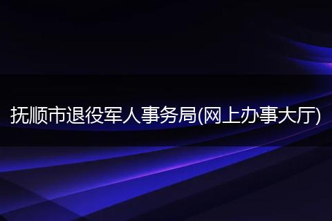 抚顺市退役军人事务局(网上办事大厅)