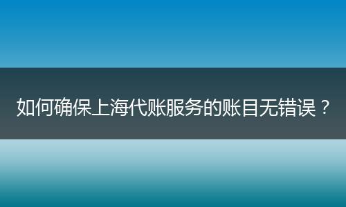 如何确保上海代账服务的账目无错误？