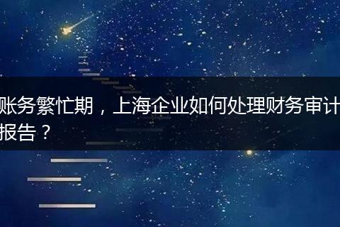 账务繁忙期，上海企业如何处理财务审计报告？
