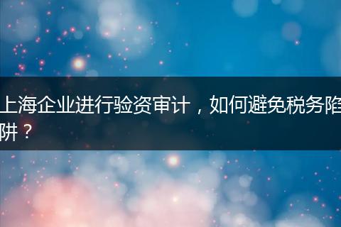 上海企业进行验资审计，如何避免税务陷阱？
