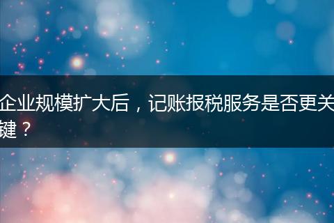 企业规模扩大后，记账报税服务是否更关键？