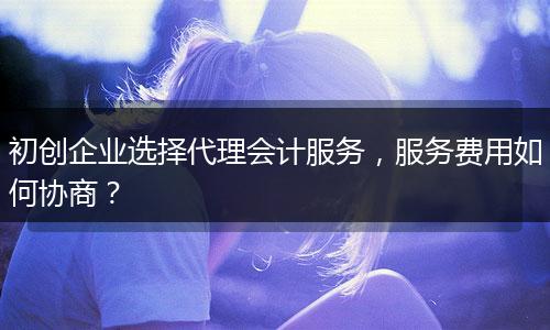 初创企业选择代理会计服务，服务费用如何协商？