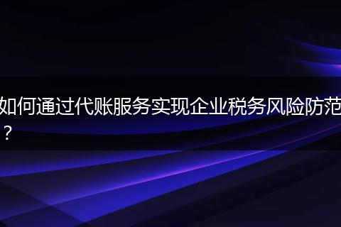 如何通过代账服务实现企业税务风险防范？