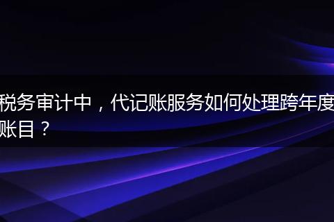 税务审计中，代记账服务如何处理跨年度账目？