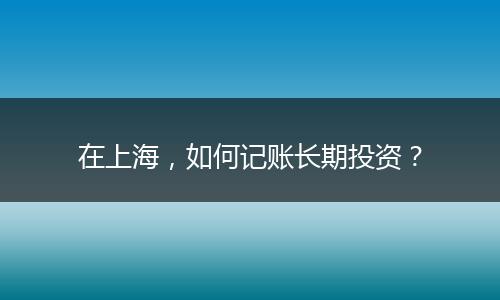 在上海，如何记账长期投资？