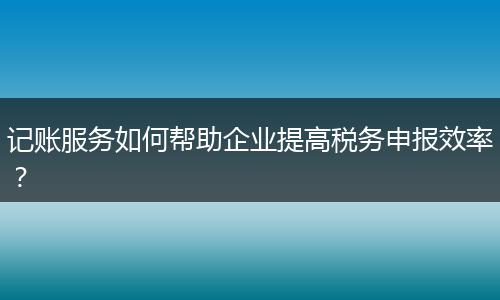 记账服务如何帮助企业提高税务申报效率？