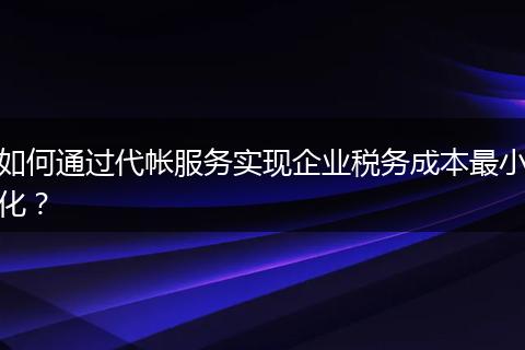 如何通过代帐服务实现企业税务成本最小化？