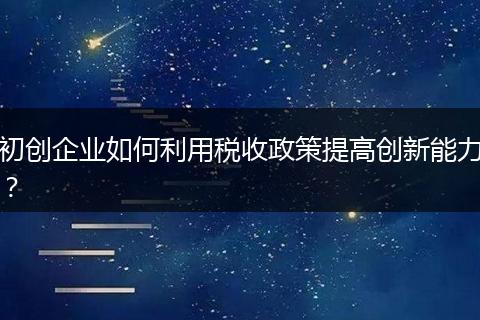 初创企业如何利用税收政策提高创新能力？