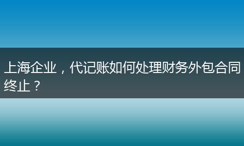 上海企业，代记账如何处理财务外包合同终止？