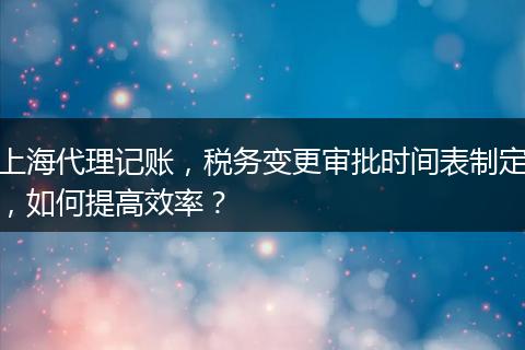 上海代理记账，税务变更审批时间表制定，如何提高效率？