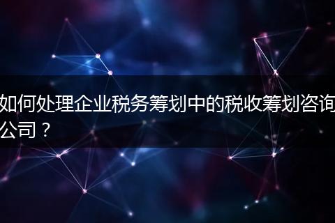 如何处理企业税务筹划中的税收筹划咨询公司？