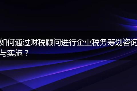 如何通过财税顾问进行企业税务筹划咨询与实施？