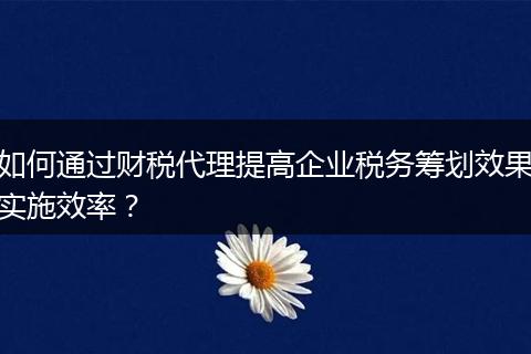 如何通过财税代理提高企业税务筹划效果实施效率？