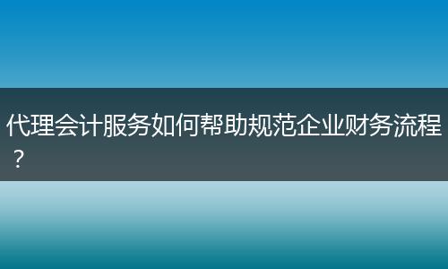 代理会计服务如何帮助规范企业财务流程？