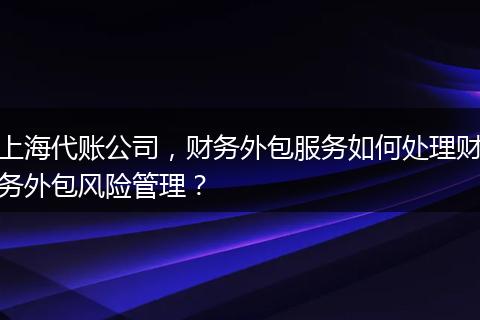 上海代账公司，财务外包服务如何处理财务外包风险管理？