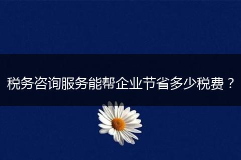 税务咨询服务能帮企业节省多少税费？