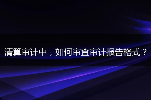 清算审计中，如何审查审计报告格式？