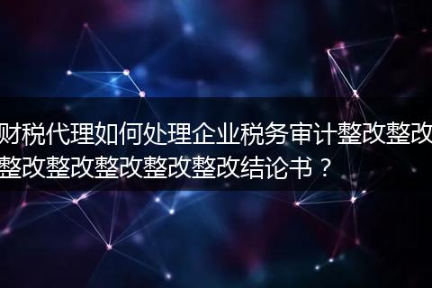 财税代理如何处理企业税务审计整改整改整改整改整改整改整改结论书？