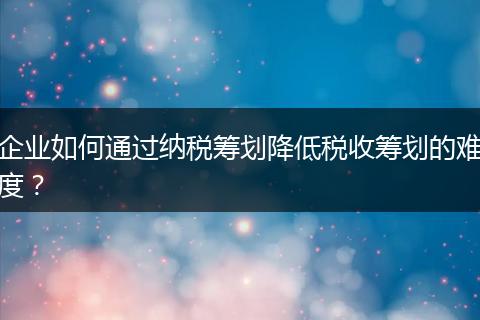 企业如何通过纳税筹划降低税收筹划的难度？
