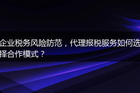 企业税务风险防范，代理报税服务如何选择合作模式？