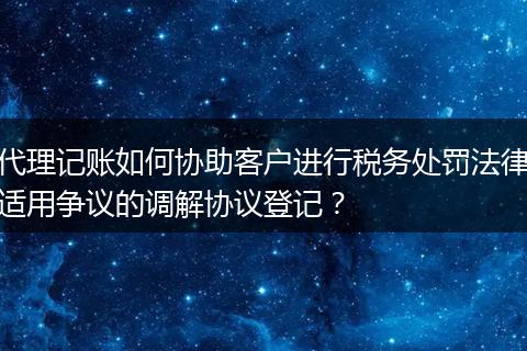 代理记账如何协助客户进行税务处罚法律适用争议的调解协议登记？