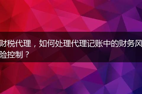 财税代理，如何处理代理记账中的财务风险控制？