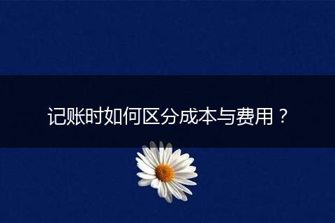 记账时如何区分成本与费用？