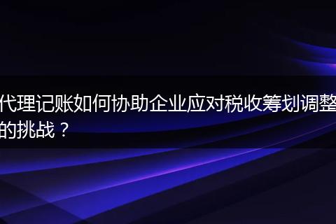 代理记账如何协助企业应对税收筹划调整的挑战？