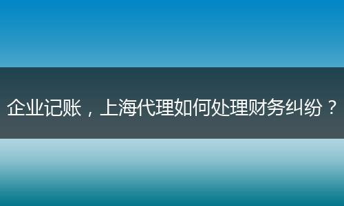 企业记账，上海代理如何处理财务纠纷？