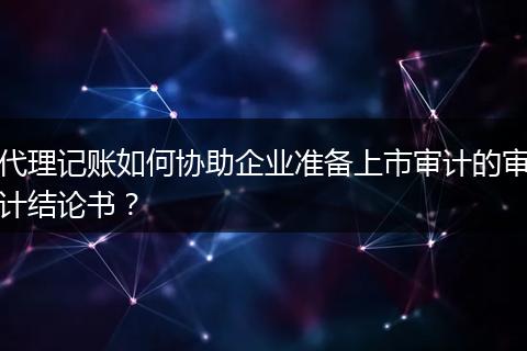 代理记账如何协助企业准备上市审计的审计结论书？