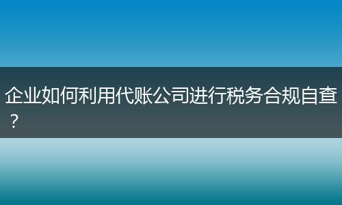 企业如何利用代账公司进行税务合规自查？
