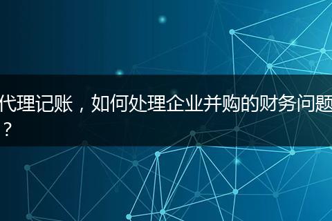 代理记账，如何处理企业并购的财务问题？