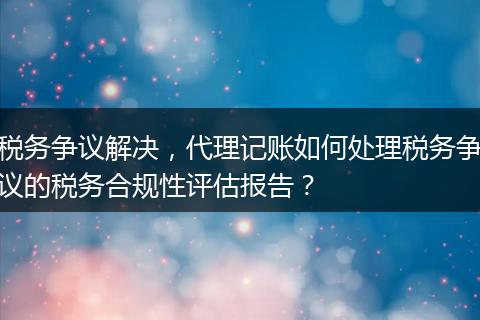 税务争议解决，代理记账如何处理税务争议的税务合规性评估报告？