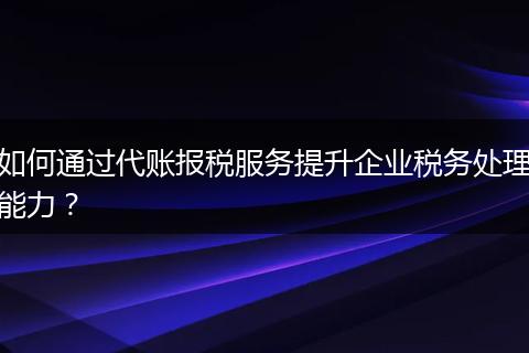 如何通过代账报税服务提升企业税务处理能力？