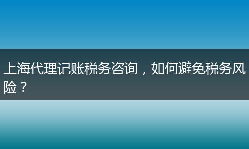上海代理记账税务咨询，如何避免税务风险？