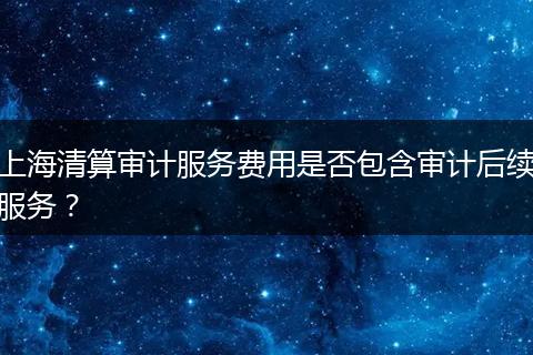 上海清算审计服务费用是否包含审计后续服务？