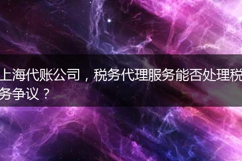 上海代账公司，税务代理服务能否处理税务争议？