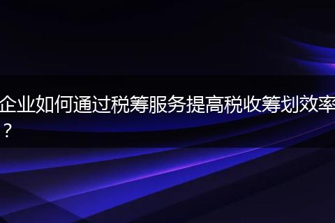 企业如何通过税筹服务提高税收筹划效率？