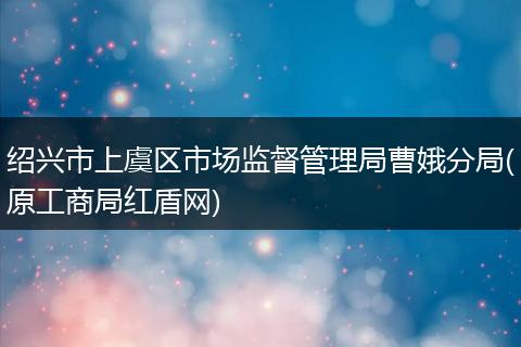 绍兴市上虞区市场监督管理局曹娥分局(原工商局红盾网)
