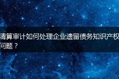 清算审计如何处理企业遗留债务知识产权问题？